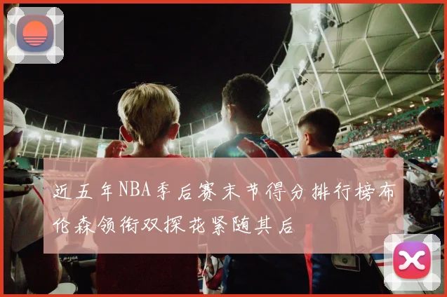 近五年NBA季后赛末节得分排行榜布伦森领衔双探花紧随其后