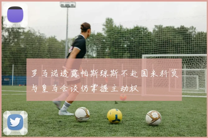罗马诺透露帕斯琼斯不赴国米科莫与皇马会谈仍掌握主动权
