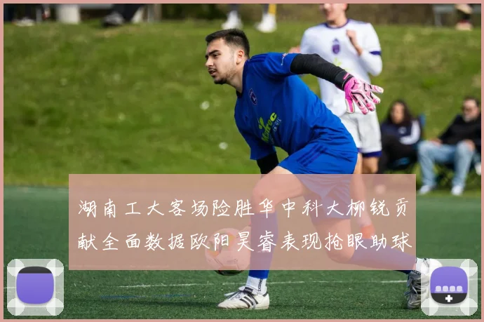 湖南工大客场险胜华中科大柳锐贡献全面数据欧阳昊睿表现抢眼助球队取胜