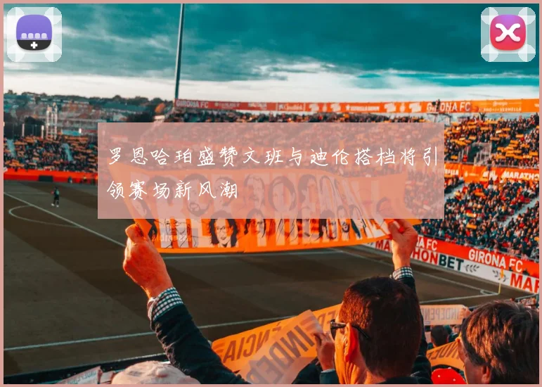 罗恩哈珀盛赞文班与迪伦搭档将引领赛场新风潮